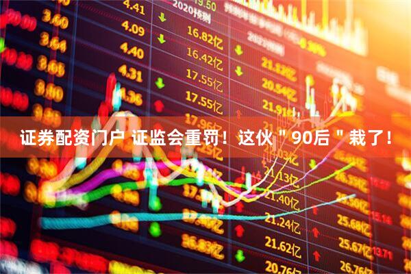 证券配资门户 证监会重罚！这伙＂90后＂栽了！