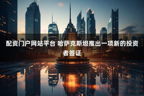 配资门户网站平台 哈萨克斯坦推出一项新的投资者签证