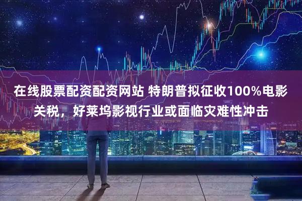 在线股票配资配资网站 特朗普拟征收100%电影关税，好莱坞影视行业或面临灾难性冲击