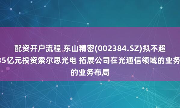 配资开户流程 东山精密(002384.SZ)拟不超59.35亿元投资索尔思光电 拓展公司在光通信领域的业务布局