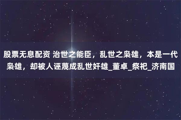 股票无息配资 治世之能臣，乱世之枭雄，本是一代枭雄，却被人诬蔑成乱世奸雄_董卓_祭祀_济南国
