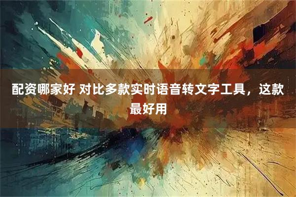 配资哪家好 对比多款实时语音转文字工具，这款最好用