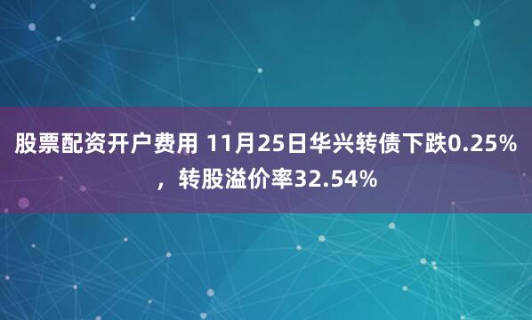 股票配资开户费用 11月25日华兴转债下跌0.25%，转股溢价率32.54%
