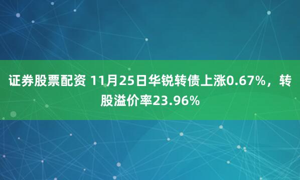 证券股票配资 11月25日华锐转债上涨0.67%，转股溢价率23.96%