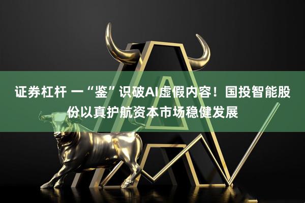 证券杠杆 一“鉴”识破AI虚假内容！国投智能股份以真护航资本市场稳健发展