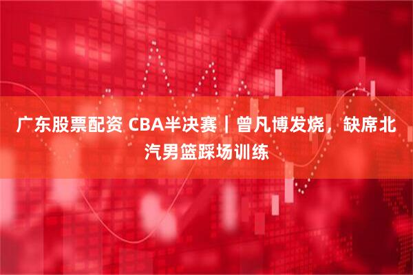 广东股票配资 CBA半决赛｜曾凡博发烧，缺席北汽男篮踩场训练