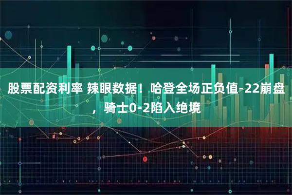 股票配资利率 辣眼数据！哈登全场正负值-22崩盘，骑士0-2陷入绝境