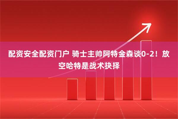 配资安全配资门户 骑士主帅阿特金森谈0-2！放空哈特是战术抉择