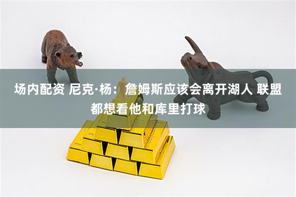 场内配资 尼克·杨：詹姆斯应该会离开湖人 联盟都想看他和库里打球