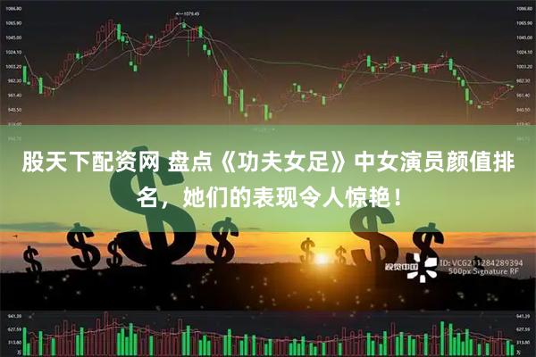 股天下配资网 盘点《功夫女足》中女演员颜值排名，她们的表现令人惊艳！