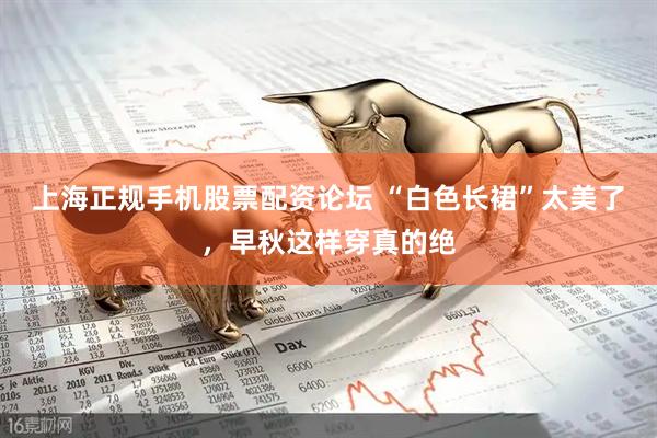 上海正规手机股票配资论坛 “白色长裙”太美了，早秋这样穿真的绝