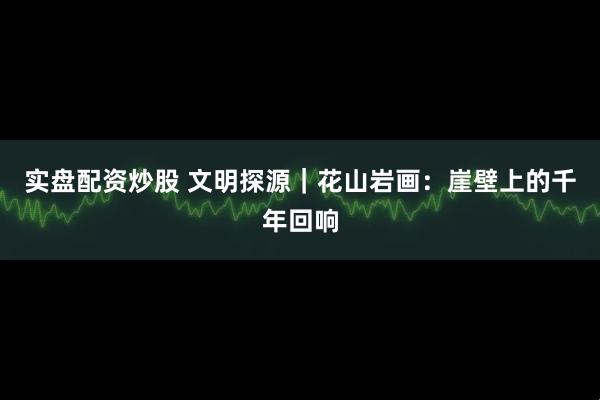 实盘配资炒股 文明探源｜花山岩画：崖壁上的千年回响