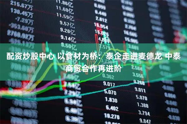 配资炒股中心 以食材为桥：泰企走进麦德龙 中泰商贸合作再进阶
